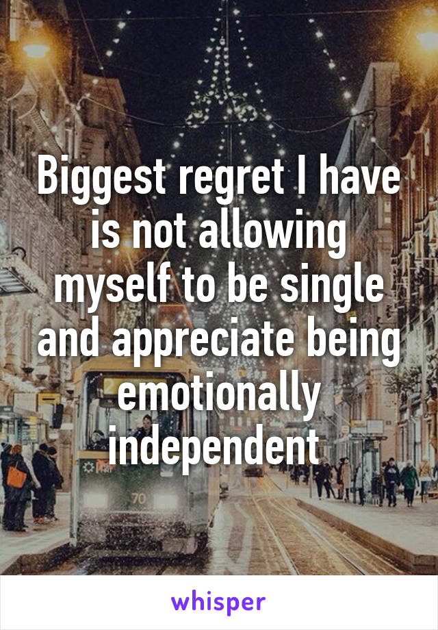 Biggest regret I have is not allowing myself to be single and appreciate being emotionally independent 