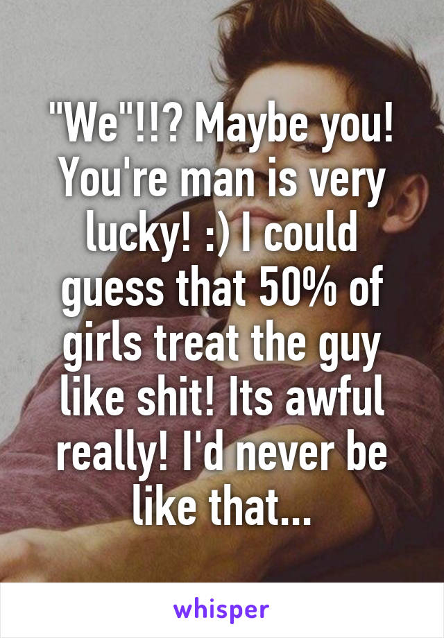 "We"!!? Maybe you! You're man is very lucky! :) I could guess that 50% of girls treat the guy like shit! Its awful really! I'd never be like that...