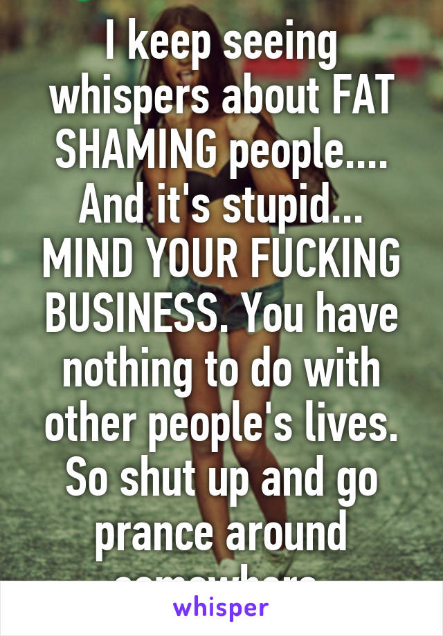 I keep seeing whispers about FAT SHAMING people.... And it's stupid... MIND YOUR FUCKING BUSINESS. You have nothing to do with other people's lives. So shut up and go prance around somewhere 