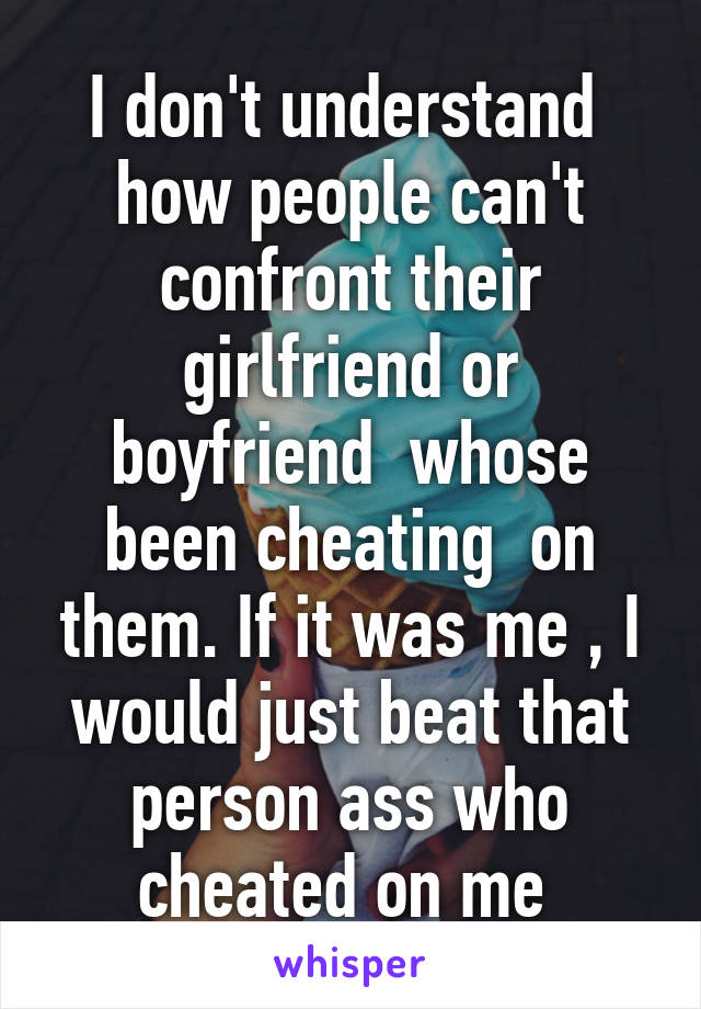 I don't understand  how people can't confront their girlfriend or boyfriend  whose been cheating  on them. If it was me , I would just beat that person ass who cheated on me 