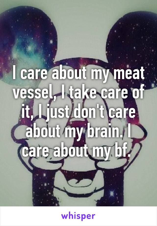 I care about my meat vessel, I take care of it, I just don't care about my brain. I care about my bf. 