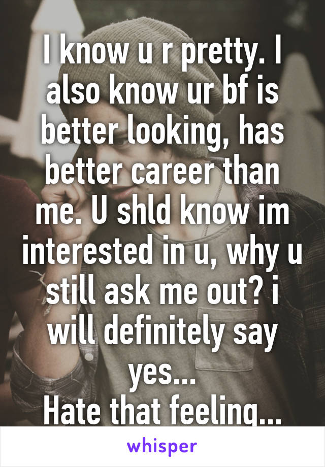 I know u r pretty. I also know ur bf is better looking, has better career than me. U shld know im interested in u, why u still ask me out? i will definitely say yes...
Hate that feeling...