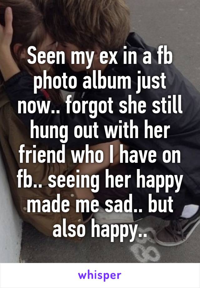 Seen my ex in a fb photo album just now.. forgot she still hung out with her friend who I have on fb.. seeing her happy made me sad.. but also happy..