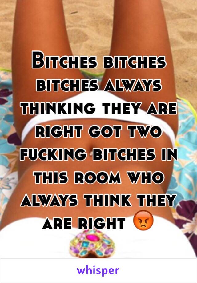 Bitches bitches bitches always thinking they are right got two fucking bitches in this room who always think they are right 😡