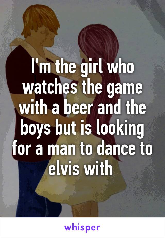 I'm the girl who watches the game with a beer and the boys but is looking for a man to dance to elvis with 