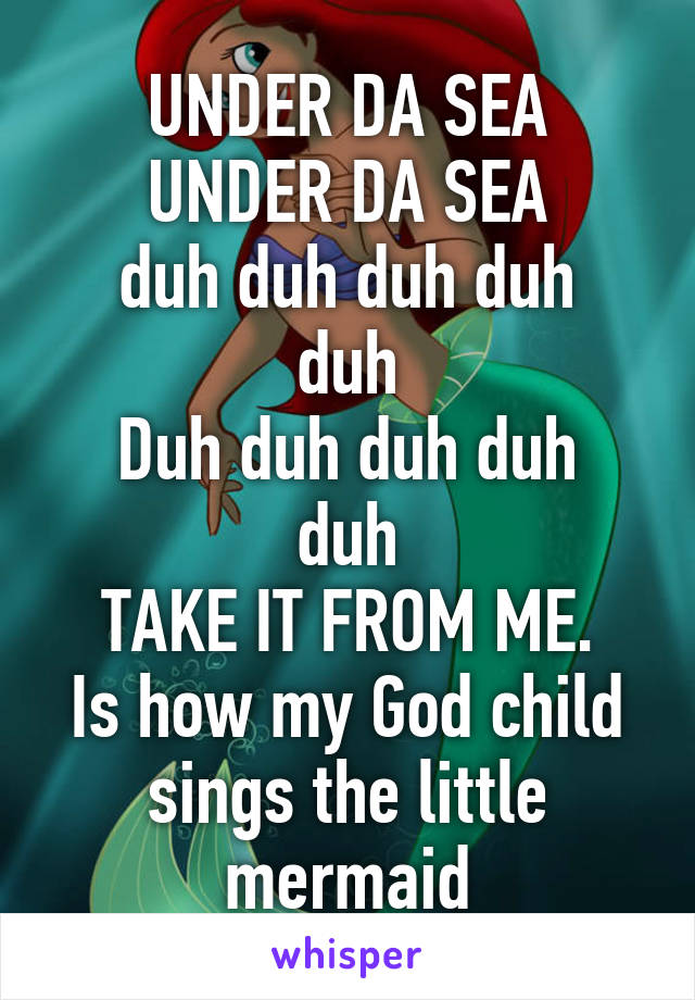 UNDER DA SEA
UNDER DA SEA
duh duh duh duh duh
Duh duh duh duh duh
TAKE IT FROM ME.
Is how my God child sings the little mermaid