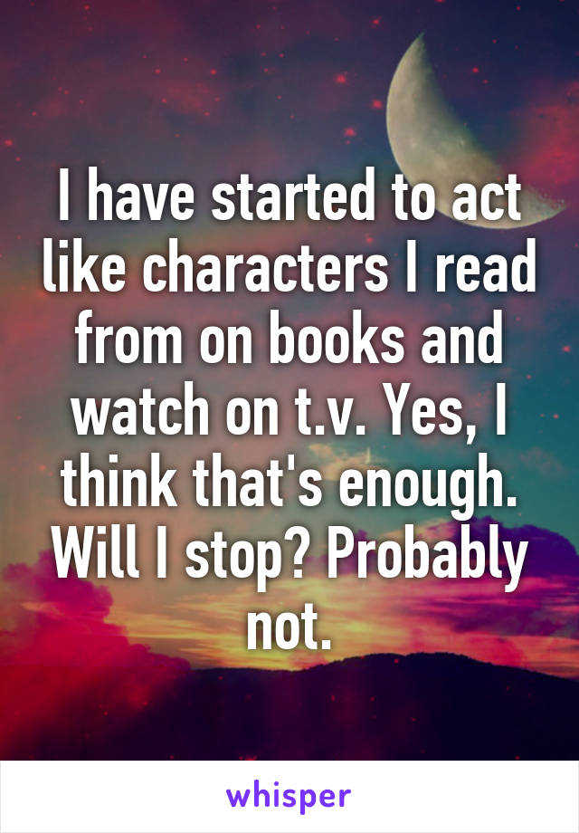 I have started to act like characters I read from on books and watch on t.v. Yes, I think that's enough. Will I stop? Probably not.