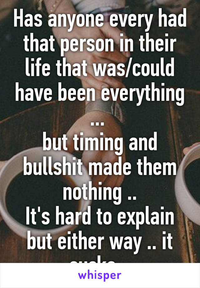 Has anyone every had that person in their life that was/could have been everything ... 
but timing and bullshit made them nothing ..
It's hard to explain but either way .. it sucks ..