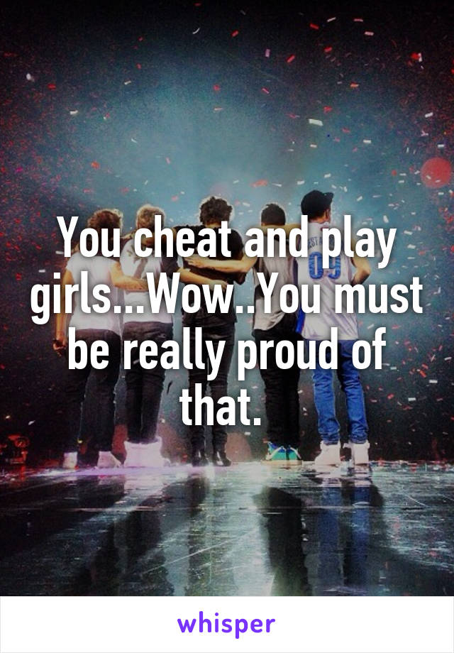 You cheat and play girls...Wow..You must be really proud of that. 