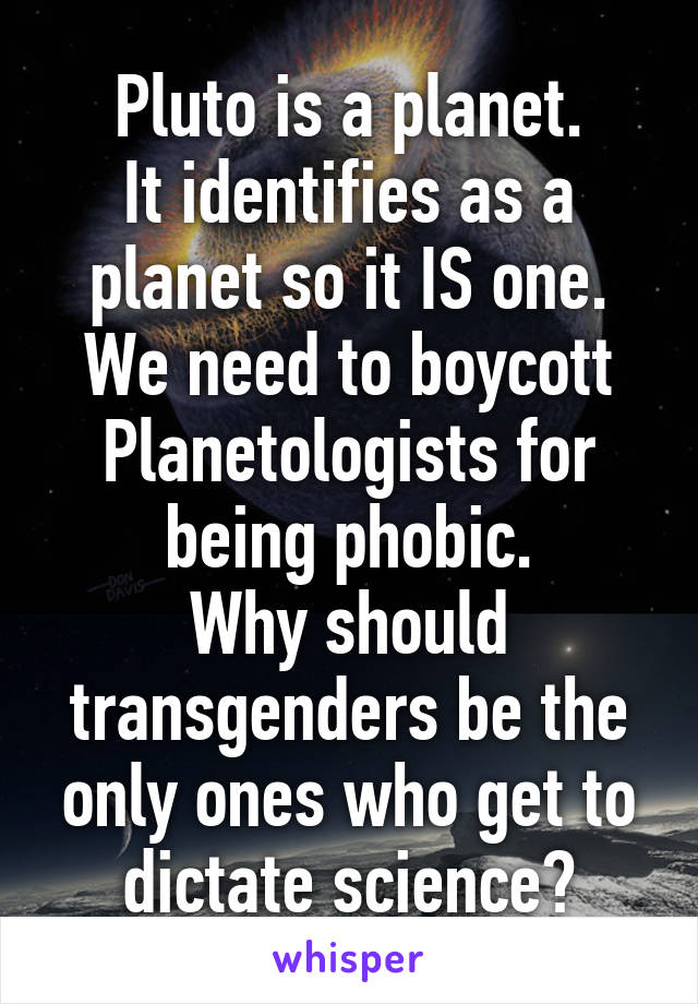 Pluto is a planet.
It identifies as a planet so it IS one. We need to boycott Planetologists for being phobic.
Why should transgenders be the only ones who get to dictate science?