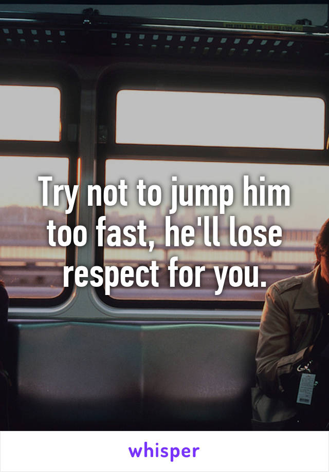 Try not to jump him too fast, he'll lose respect for you.