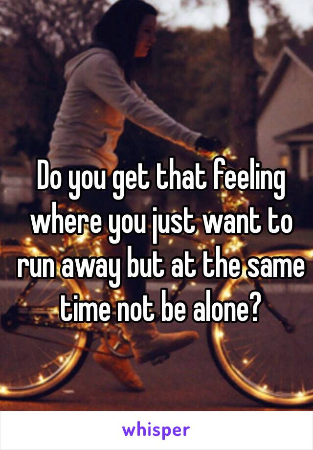 Do you get that feeling where you just want to run away but at the same time not be alone?