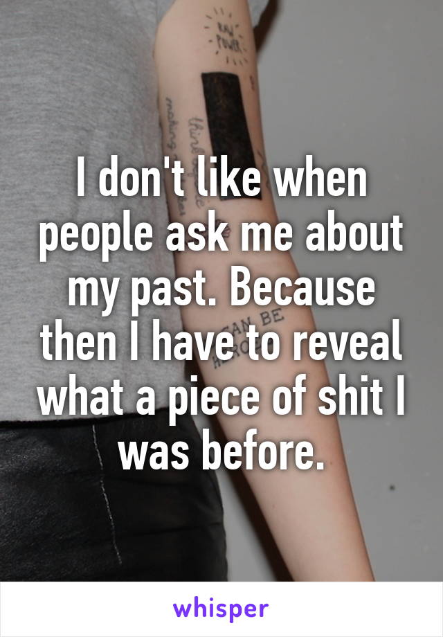 I don't like when people ask me about my past. Because then I have to reveal what a piece of shit I was before.