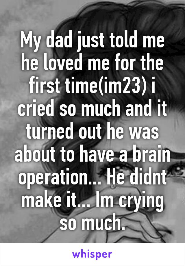 My dad just told me he loved me for the first time(im23) i cried so much and it turned out he was about to have a brain operation... He didnt make it... Im crying so much.