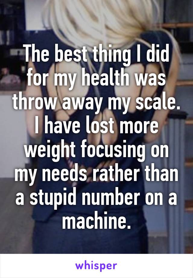 The best thing I did for my health was throw away my scale. I have lost more weight focusing on my needs rather than a stupid number on a machine.