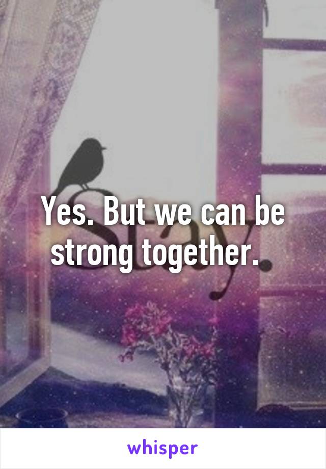 Yes. But we can be strong together.  