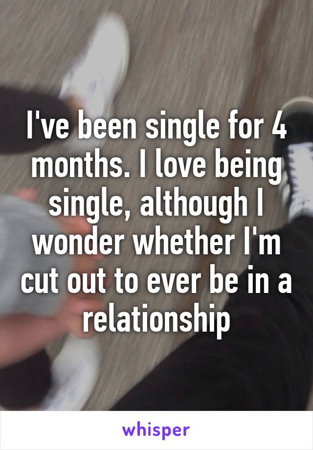 I've been single for 4 months. I love being single, although I wonder whether I'm cut out to ever be in a relationship