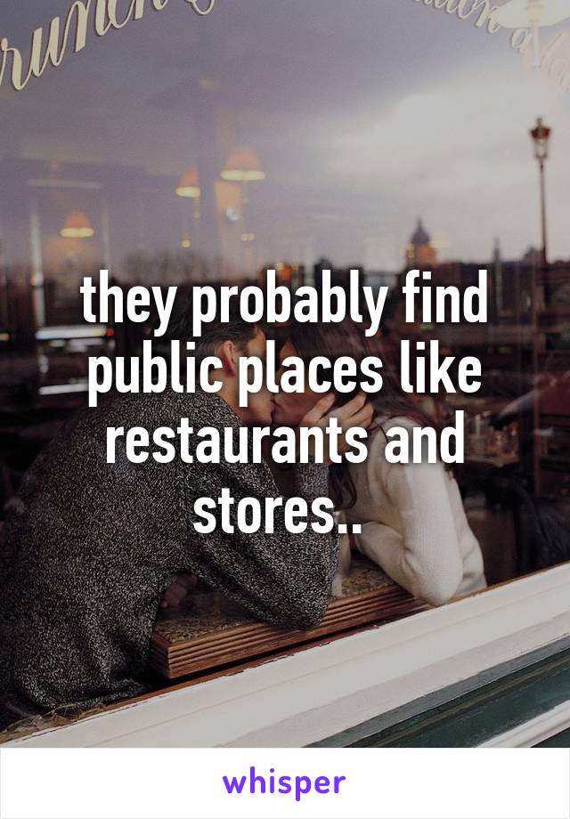 they probably find public places like restaurants and stores.. 