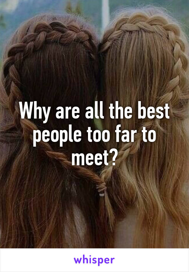 Why are all the best people too far to meet?