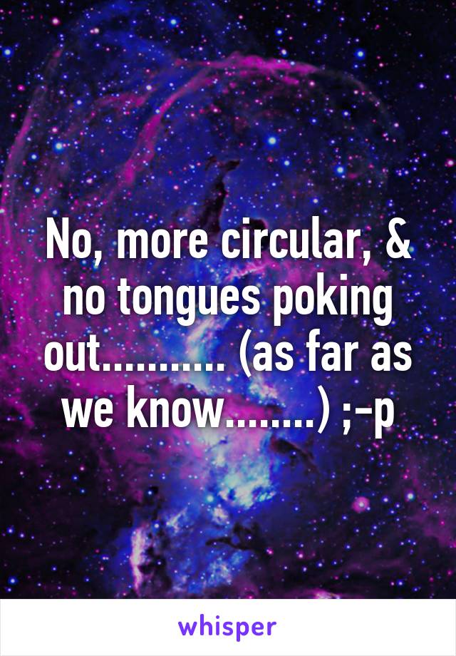 No, more circular, & no tongues poking out........... (as far as we know........) ;-p