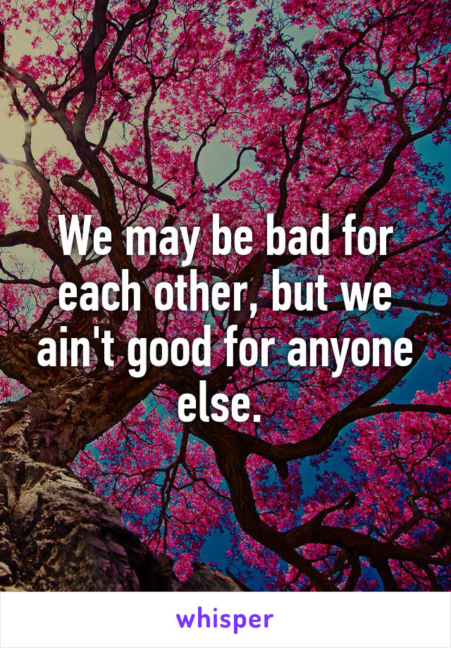 We may be bad for each other, but we ain't good for anyone else. 