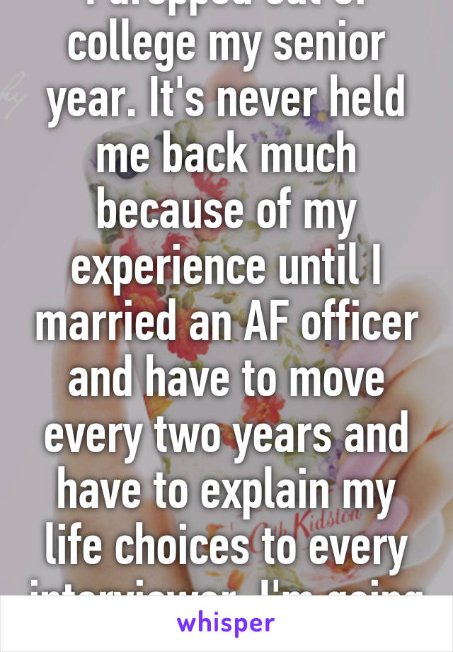 I dropped out of college my senior year. It's never held me back much because of my experience until I married an AF officer and have to move every two years and have to explain my life choices to every interviewer. I'm going back  