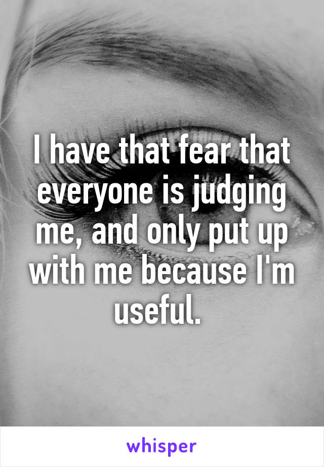 I have that fear that everyone is judging me, and only put up with me because I'm useful. 