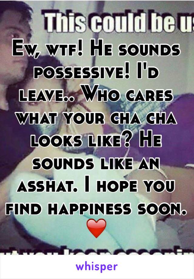 Ew, wtf! He sounds possessive! I'd leave.. Who cares what your cha cha looks like? He sounds like an asshat. I hope you find happiness soon. ❤️