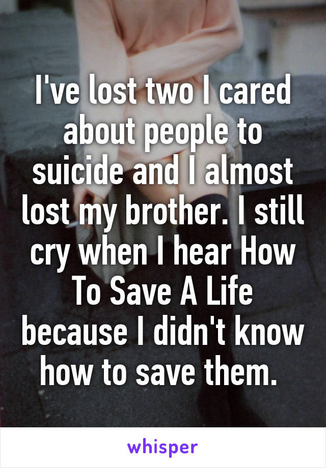 I've lost two I cared about people to suicide and I almost lost my brother. I still cry when I hear How To Save A Life because I didn't know how to save them. 