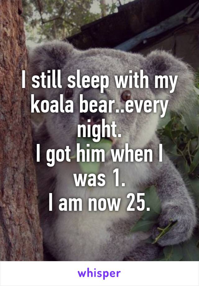 I still sleep with my koala bear..every night.
I got him when I was 1.
I am now 25.