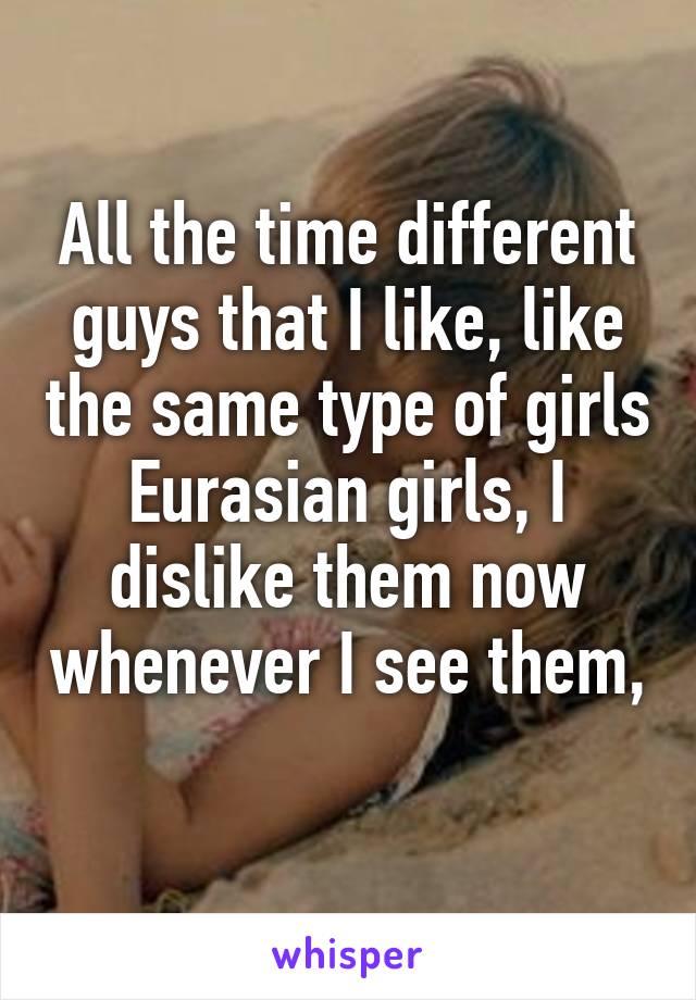 All the time different guys that I like, like the same type of girls
Eurasian girls, I dislike them now whenever I see them, 