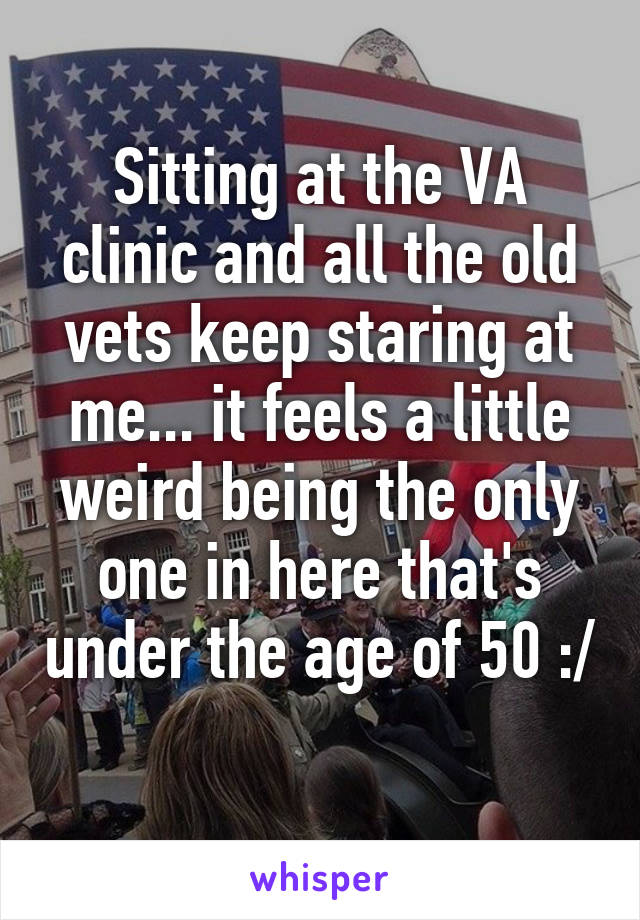 Sitting at the VA clinic and all the old vets keep staring at me... it feels a little weird being the only one in here that's under the age of 50 :/
