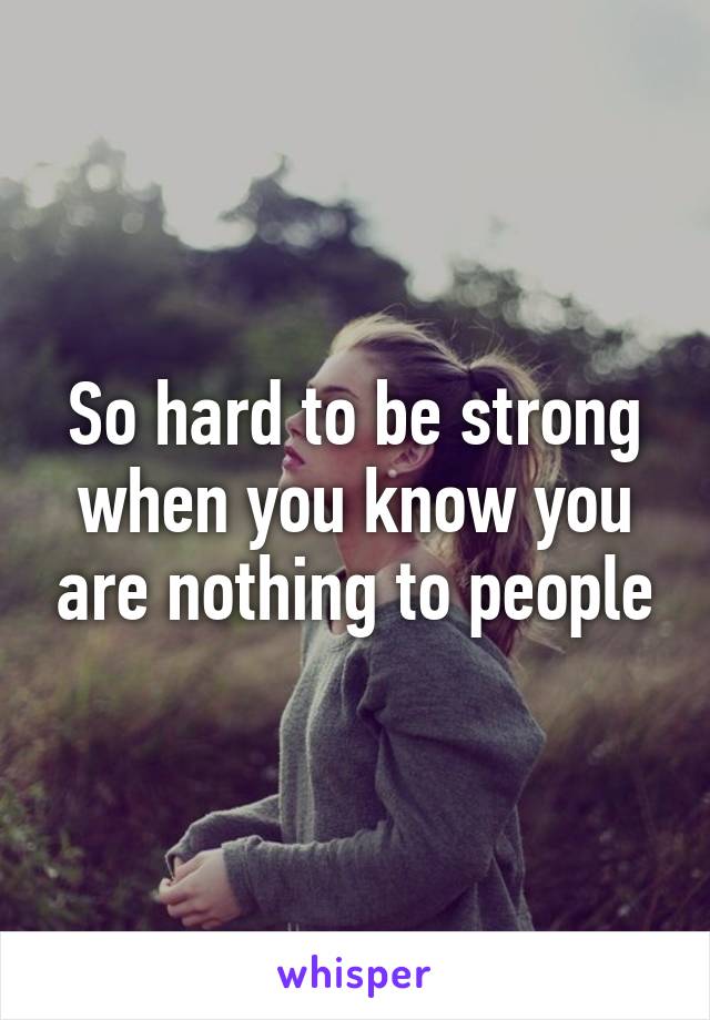 So hard to be strong when you know you are nothing to people