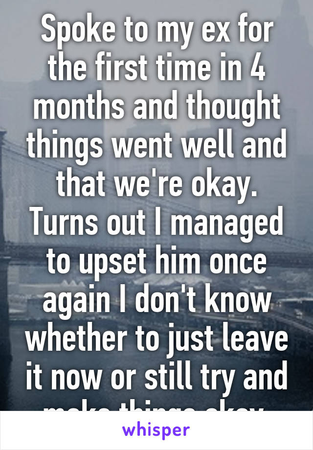 Spoke to my ex for the first time in 4 months and thought things went well and that we're okay. Turns out I managed to upset him once again I don't know whether to just leave it now or still try and make things okay.