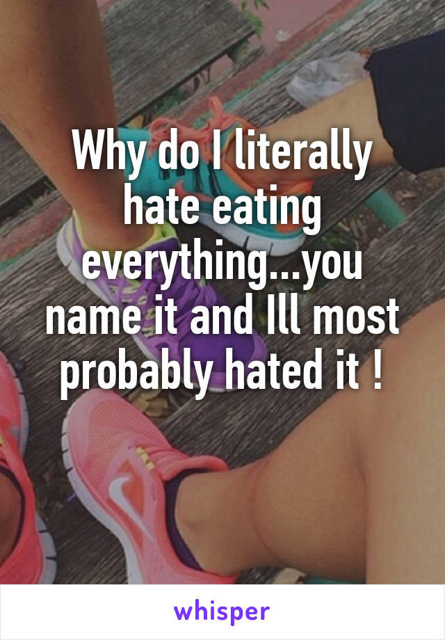 Why do I literally hate eating everything...you name it and Ill most probably hated it !

