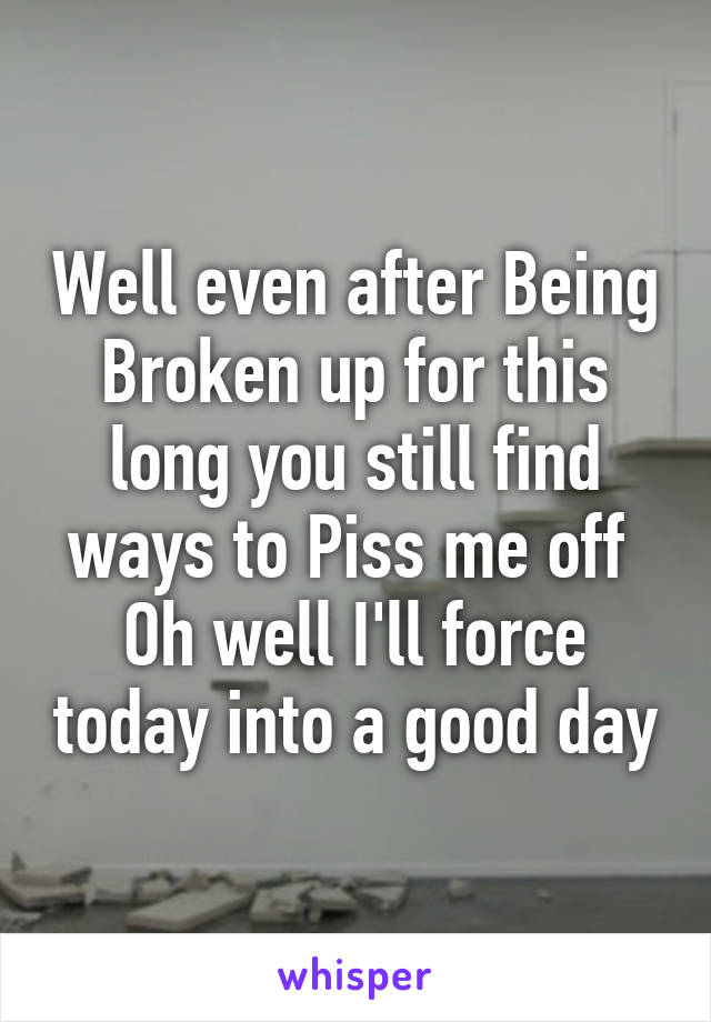 Well even after Being Broken up for this long you still find ways to Piss me off 
Oh well I'll force today into a good day