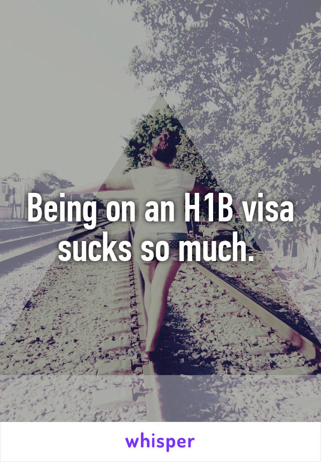 Being on an H1B visa sucks so much. 