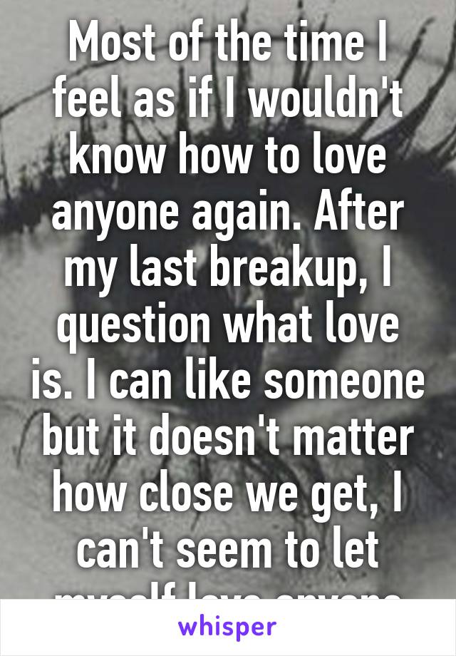 Most of the time I feel as if I wouldn't know how to love anyone again. After my last breakup, I question what love is. I can like someone but it doesn't matter how close we get, I can't seem to let myself love anyone