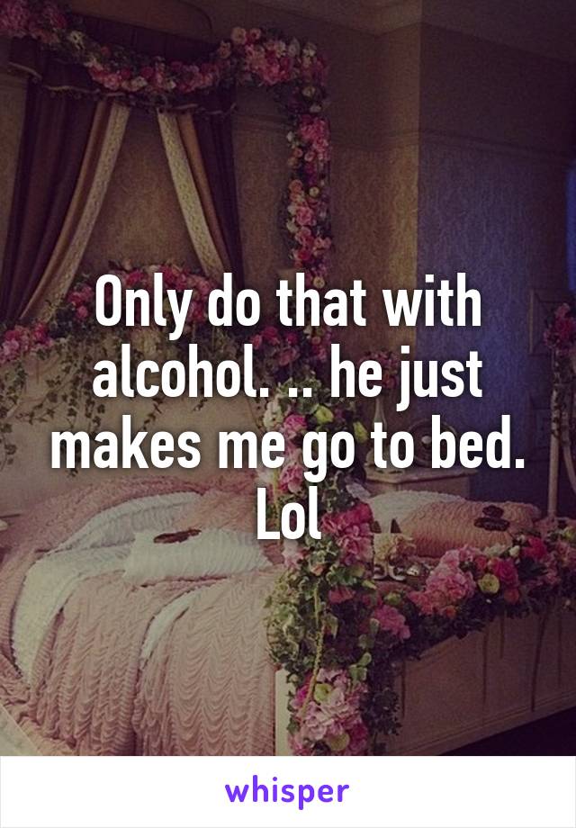 Only do that with alcohol. .. he just makes me go to bed. Lol