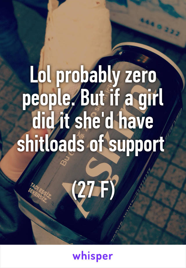 Lol probably zero people. But if a girl did it she'd have shitloads of support 

(27 F)