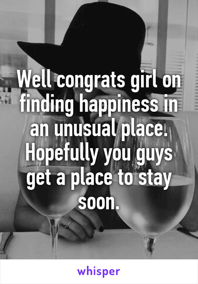 Well congrats girl on finding happiness in an unusual place. Hopefully you guys get a place to stay soon.