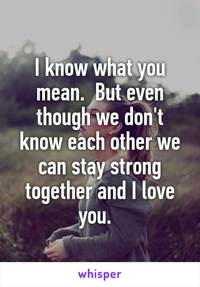 I know what you mean.  But even though we don't know each other we can stay strong together and I love you.  