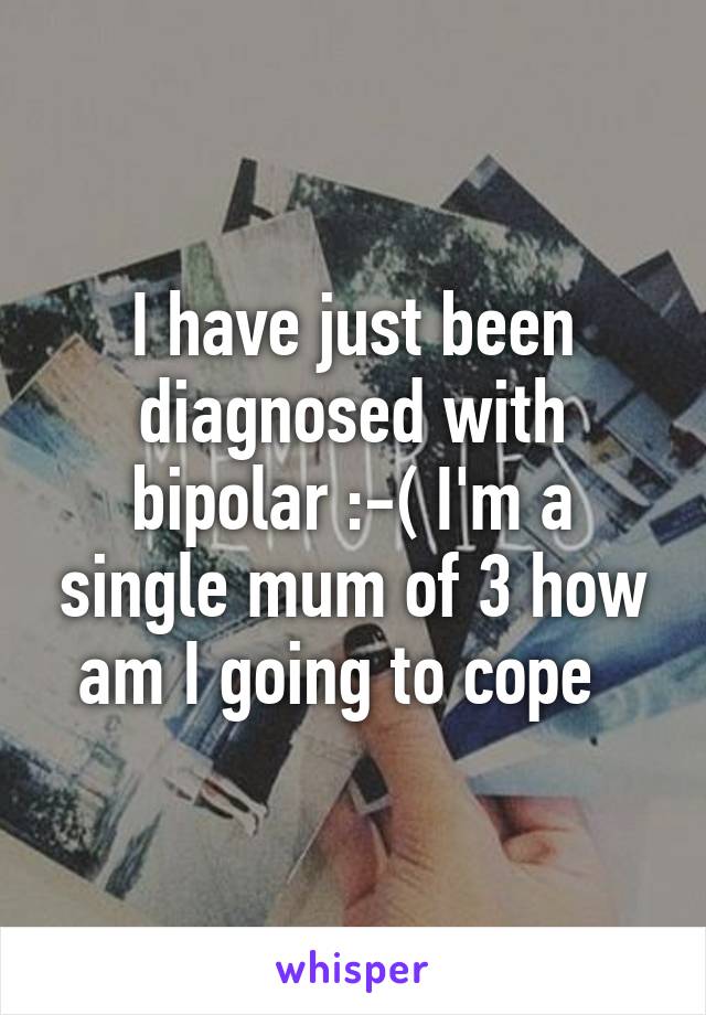 I have just been diagnosed with bipolar :-( I'm a single mum of 3 how am I going to cope  