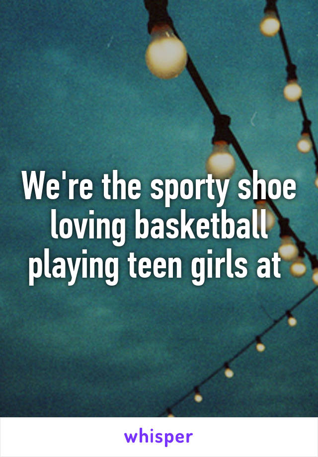 We're the sporty shoe loving basketball playing teen girls at 