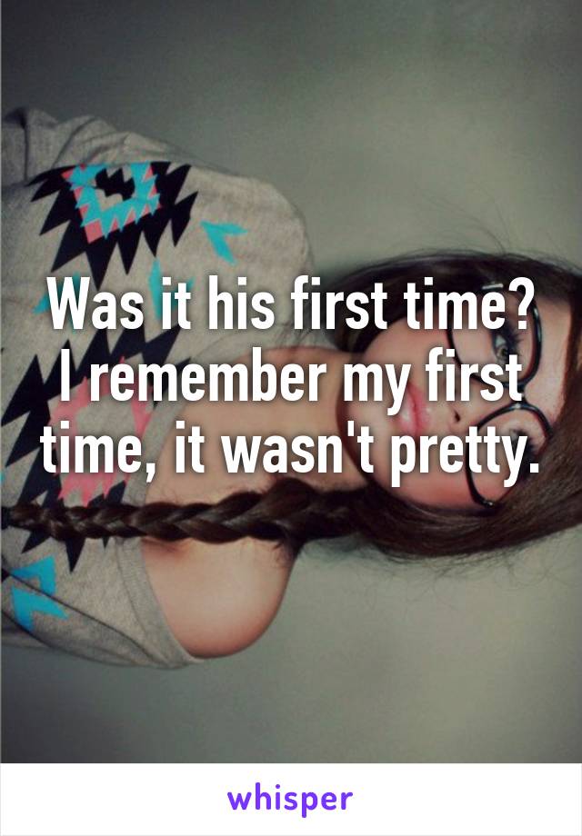 Was it his first time? I remember my first time, it wasn't pretty. 