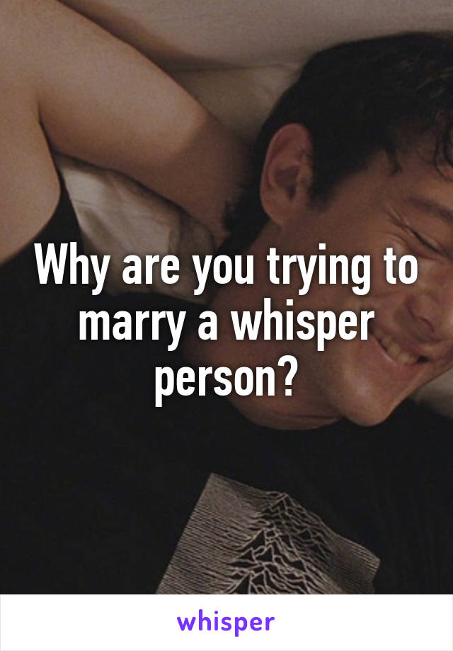 Why are you trying to marry a whisper person?