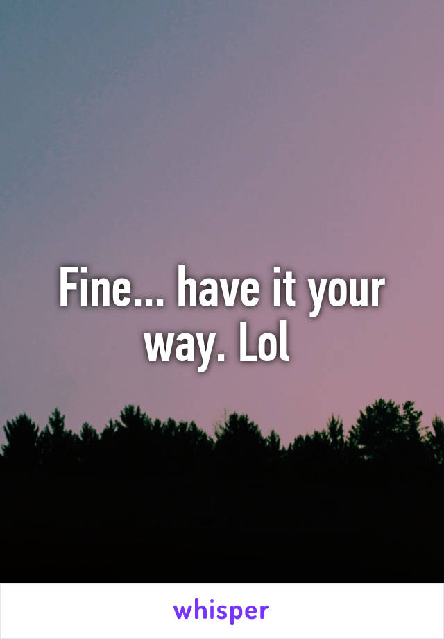 Fine... have it your way. Lol 