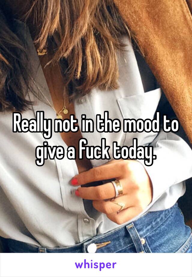 Really not in the mood to give a fuck today.