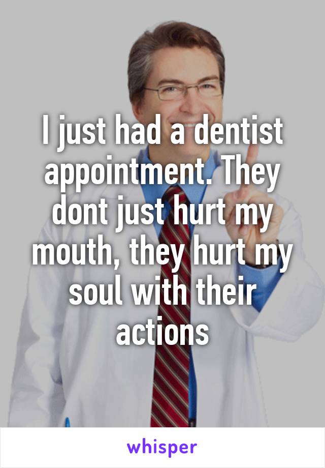 I just had a dentist appointment. They dont just hurt my mouth, they hurt my soul with their actions