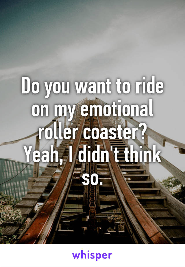 Do you want to ride on my emotional roller coaster?
Yeah, I didn't think so.